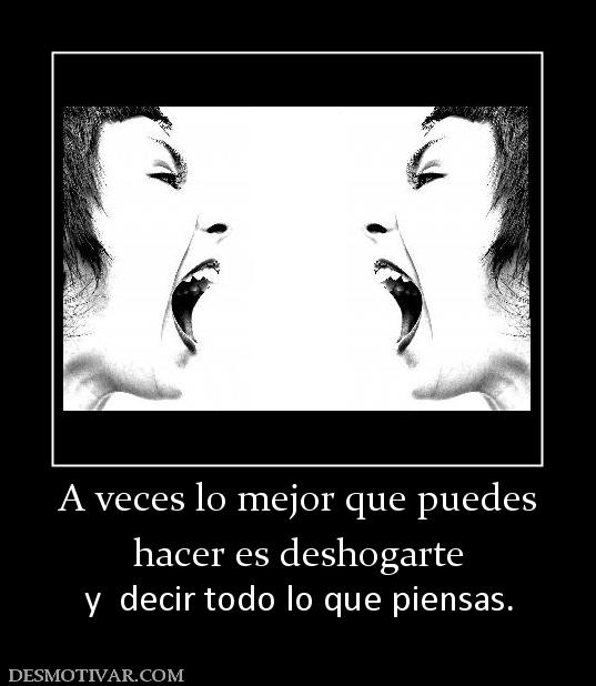 A veces lo mejor que puedes hacer es deshogarte y  decir todo lo que piensas.