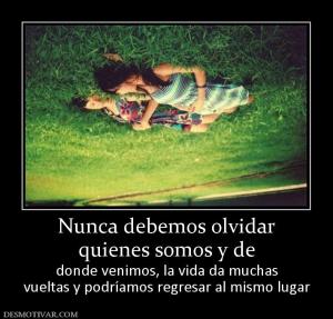 Nunca debemos olvidar quienes somos y de  donde venimos, la vida da muchas vueltas y podríamos regresar al mismo lugar