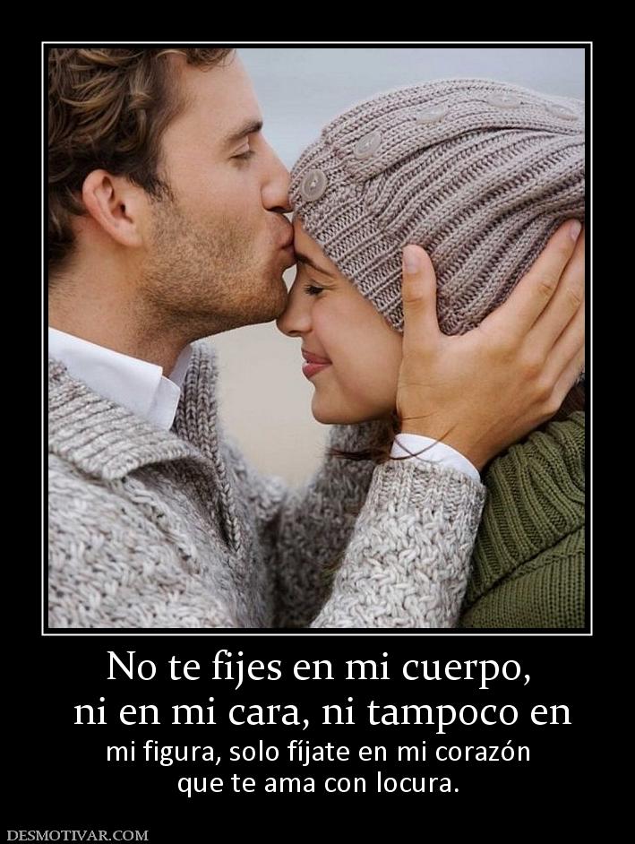 No te fijes en mi cuerpo,  ni en mi cara, ni tampoco en  mi figura, solo fíjate en mi corazón que te ama con locura.