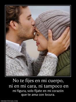 No te fijes en mi cuerpo,  ni en mi cara, ni tampoco en  mi figura, solo fíjate en mi corazón que te ama con locura.