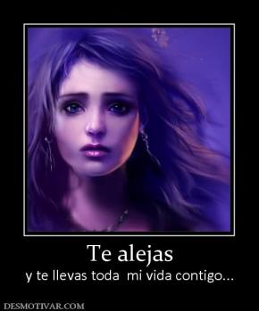 Te alejas y te llevas toda  mi vida contigo...