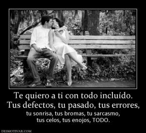 Te quiero a ti con todo incluído. Tus defectos, tu pasado, tus errores, tu sonrisa, tus bromas, tu sarcasmo, tus celos, tus enojos, TODO.