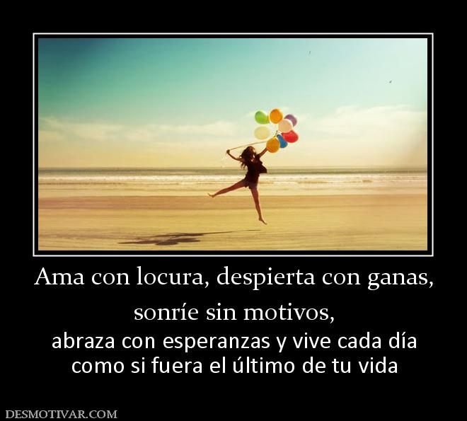 Ama con locura, despierta con ganas, sonríe sin motivos,  abraza con esperanzas y vive cada día como si fuera el último de tu vida
