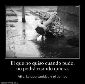 El que no quiso cuando pudo, no podrá cuando quiera.  Atte. La oportunidad y el tiempo