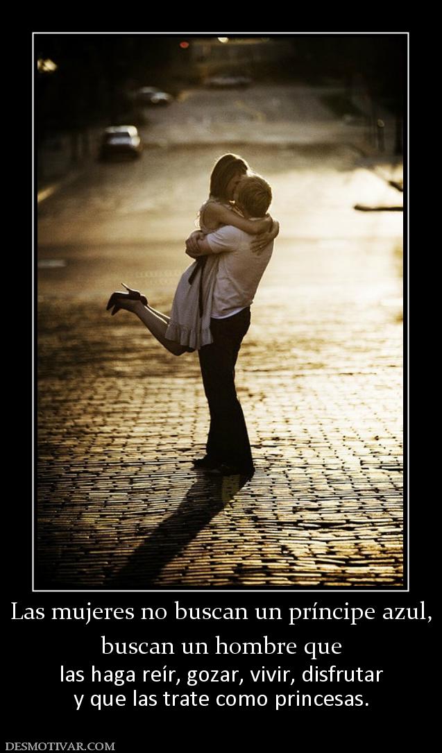 Las mujeres no buscan un príncipe azul buscan un hombre que  las haga reír, gozar, vivir, disfrutar y que las trate como princesas.
