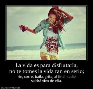 La vida es para disfrutarla, no te tomes la vida tan en serio; ríe, corre, baila, grita, al final nadie saldrá vivo de ella.