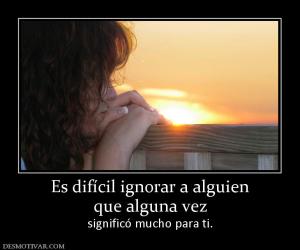 Es difícil ignorar a alguien que alguna vez significó mucho para ti.