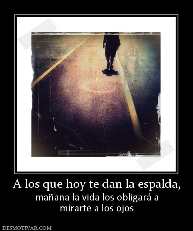 A los que hoy te dan la espalda, mañana la vida los obligará a mirarte a los ojos