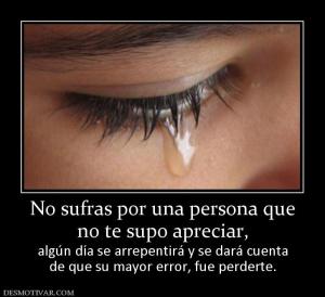 No sufras por una persona que no te supo apreciar,  algún día se arrepentirá y se dará cuenta de que su mayor error, fue perderte.