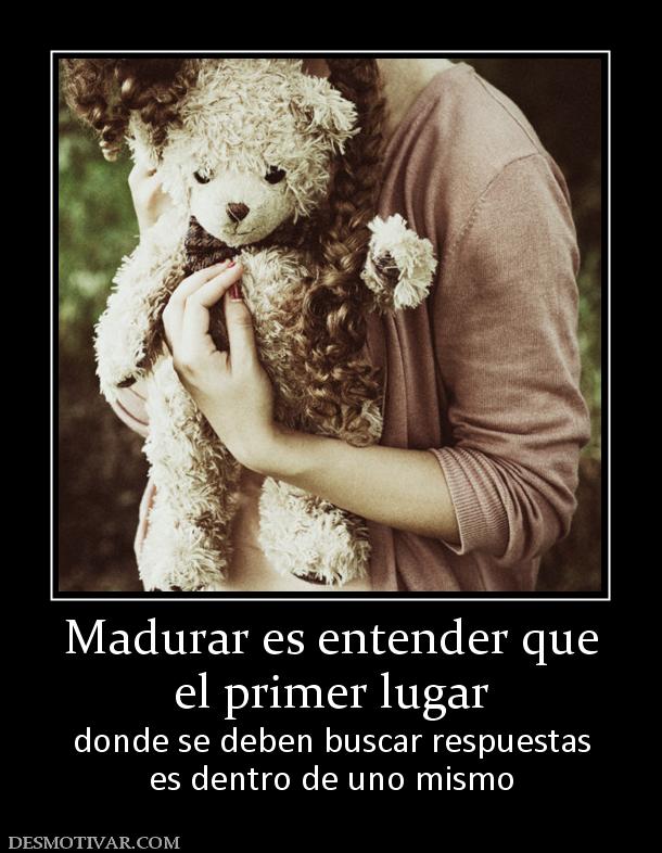 Madurar es entender que el primer lugar  donde se deben buscar respuestas es dentro de uno mismo
