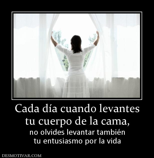 Cada día cuando levantes tu cuerpo de la cama,  no olvides levantar también tu entusiasmo por la vida