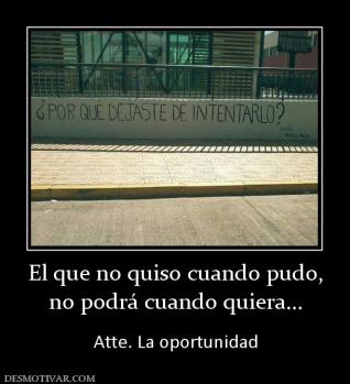 El que no quiso cuando pudo, no podrá cuando quiera...  Atte. La oportunidad