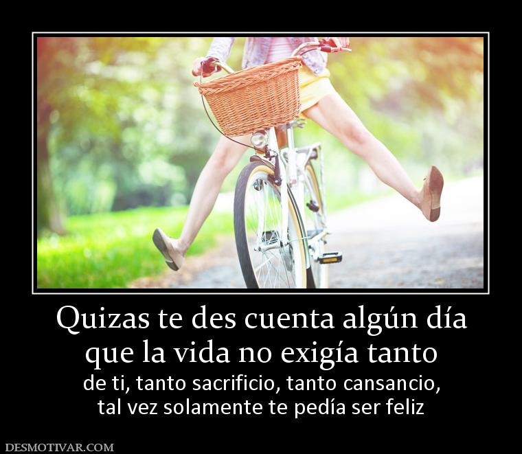 Quizas te des cuenta algún día que la vida no exigía tanto de ti, tanto sacrificio, tanto cansancio, tal vez solamente te pedía ser feliz
