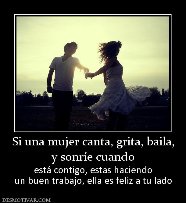 Si una mujer canta, grita, baila, y sonríe cuando  está contigo, estas haciendo un buen trabajo, ella es feliz a tu lado