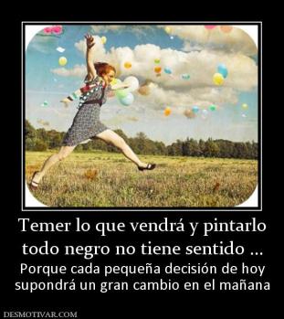 Temer lo que vendrá y pintarlo todo negro no tiene sentido ... Porque cada pequeña decisión de hoy supondrá un gran cambio en el mañana