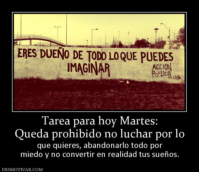 Tarea para hoy Martes: Queda prohibido no luchar por lo que quieres, abandonarlo todo por miedo y no convertir en realidad tus sueños.