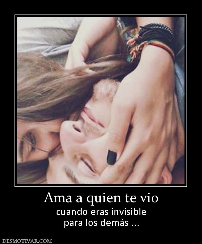 Ama a quien te vio cuando eras invisible para los demás ...