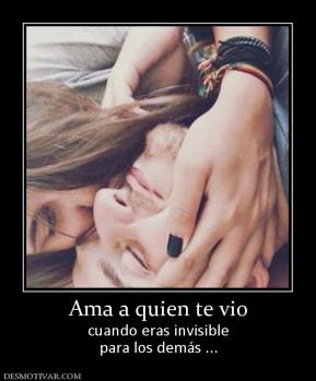 Ama a quien te vio cuando eras invisible para los demás ...
