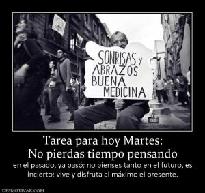 Tarea para hoy Martes: No pierdas tiempo pensando  en el pasado, ya pasó; no pienses tanto en el futuro, e incierto; vive y disfruta al máximo el presente.