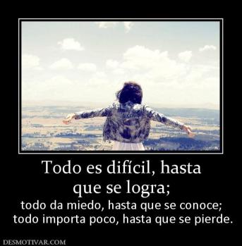 Todo es difícil, hasta que se logra; todo da miedo, hasta que se conoce;  todo importa poco, hasta que se pierde.