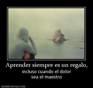 Aprender siempre es un regalo, incluso cuando el dolor sea el maestro