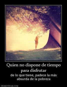 Quien no dispone de tiempo para disfrutar  de lo que tiene, padece la más absurda de la pobreza