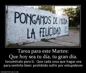 Tarea para este Martes: Que hoy sea tu día, tu gran día. Secuéstralo para ti.  Que cada cosa que hagas sea para sentirte bien: prohibido sufrir por estupideces
