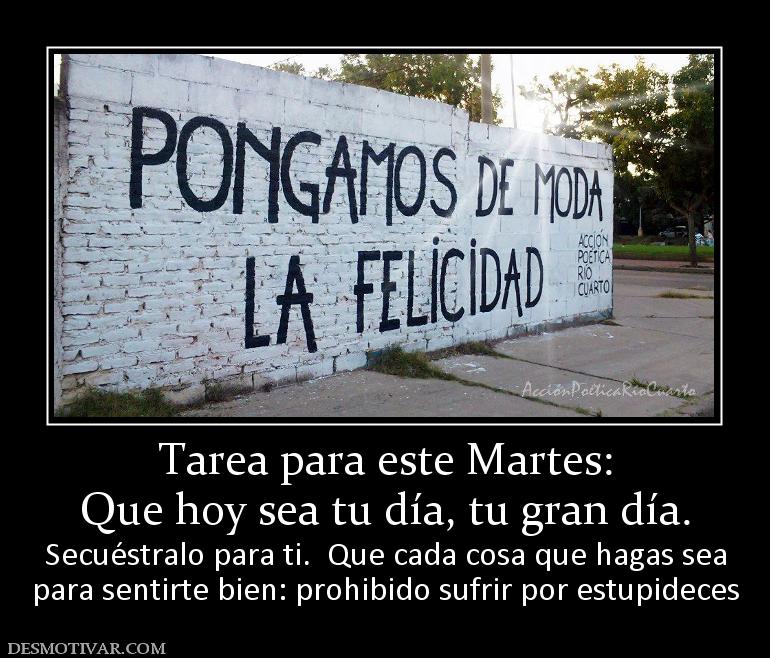 Tarea para este Martes: Que hoy sea tu día, tu gran día. Secuéstralo para ti.  Que cada cosa que hagas sea para sentirte bien: prohibido sufrir por estupideces