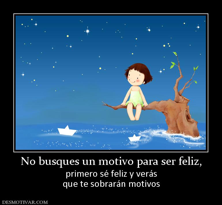 No busques un motivo para ser feliz, primero sé feliz y verás que te sobrarán motivos