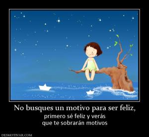 No busques un motivo para ser feliz, primero sé feliz y verás que te sobrarán motivos