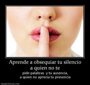 Aprende a obsequiar tu silencio a quien no te pide palabras  y tu ausencia, a quien no aprecia tu presencia