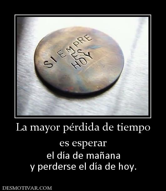 La mayor pérdida de tiempo es esperar  el día de mañana y perderse el día de hoy.