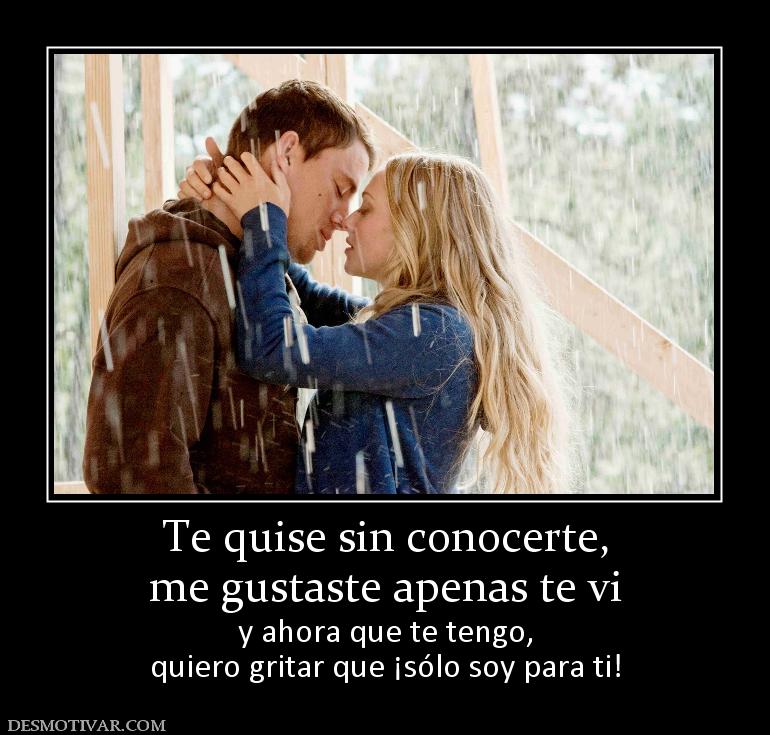 Te quise sin conocerte, me gustaste apenas te vi  y ahora que te tengo, quiero gritar que ¡sólo soy para ti!