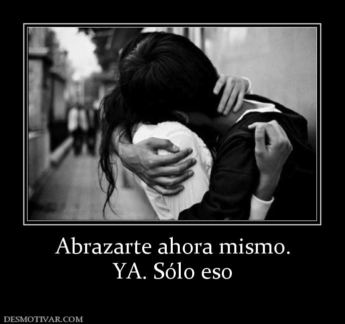 Abrazarte ahora mismo. YA. Sólo eso