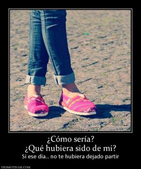 ¿Cómo sería? ¿Qué hubiera sido de mi? Si ese día.. no te hubiera dejado partir