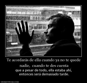 Te acordarás de ella cuando ya no te q  nadie,  cuando te des cuenta que a pesar de todo, ella estaba ahí,  entonces será demasiado tarde.
