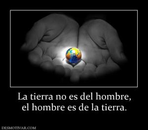 La tierra no es del hombre, el hombre es de la tierra.