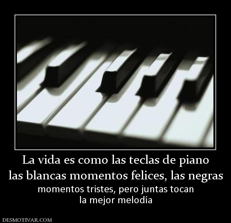 La vida es como las teclas de piano las blancas momentos felices, las negras momentos tristes, pero juntas tocan la mejor melodía