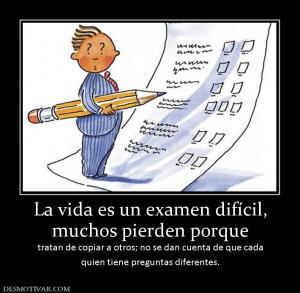 La vida es un examen difícil, muchos pierden porque tratan de copiar a otros; no se dan cuenta de que cada quien tiene preguntas diferentes.