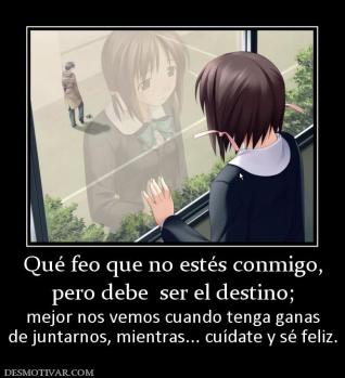 Qué feo que no estés conmigo, pero debe  ser el destino;  mejor nos vemos cuando tenga ganas de juntarnos, mientras... cuídate y sé feliz.