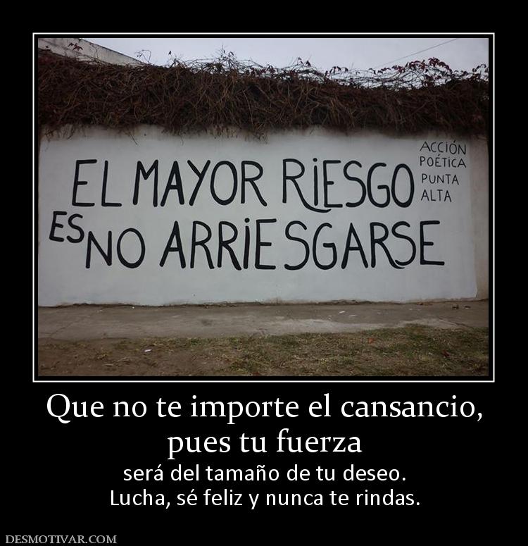 Que no te importe el cansancio, pues tu fuerza será del tamaño de tu deseo. Lucha, sé feliz y nunca te rindas.