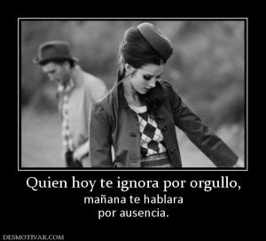 Quien hoy te ignora por orgullo, mañana te hablara por ausencia.