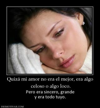 Quizá mi amor no era el mejor, era alg  celoso o algo loco.  Pero era sincero, grande y era todo tuyo.