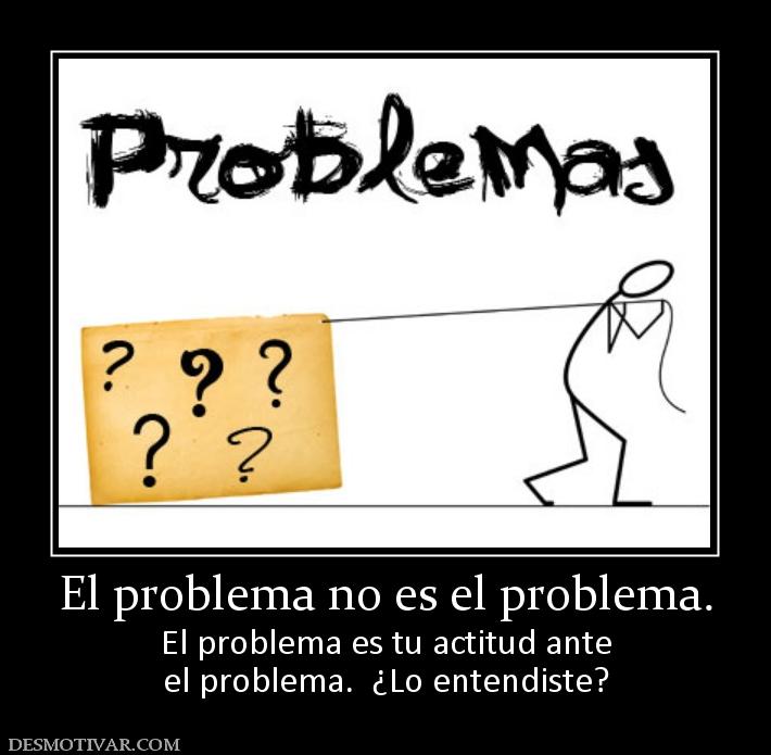 El problema no es el problema. El problema es tu actitud ante el problema.  ¿Lo entendiste?