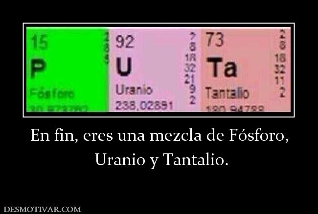 En fin, eres una mezcla de Fósforo,  Uranio y Tantalio.
