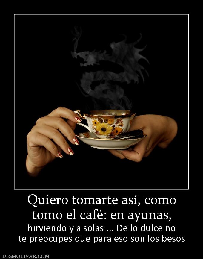 Quiero tomarte así, como tomo el café: en ayunas,  hirviendo y a solas ... De lo dulce no te preocupes que para eso son los besos