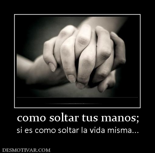 como soltar tus manos; si es como soltar la vida misma...