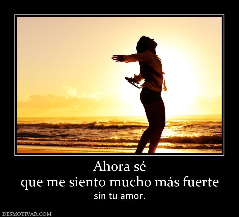 Ahora sé que me siento mucho más fuerte sin tu amor.