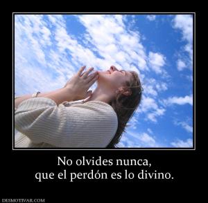 No olvides nunca, que el perdón es lo divino.