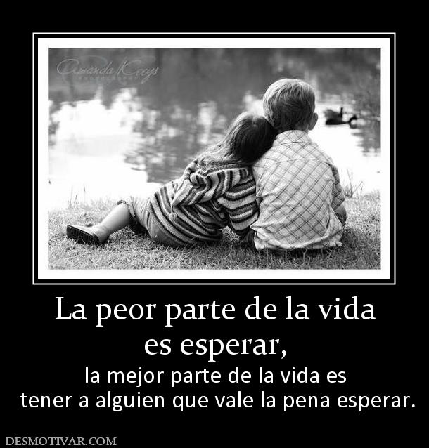 La peor parte de la vida es esperar, la mejor parte de la vida es  tener a alguien que vale la pena esperar.